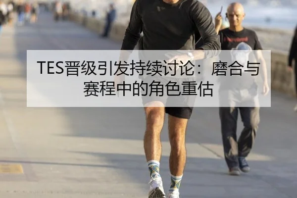 TES晋级引发持续讨论：磨合与赛程中的角色重估